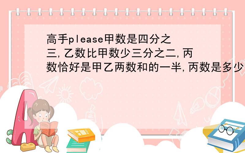 高手please甲数是四分之三,乙数比甲数少三分之二,丙数恰好是甲乙两数和的一半,丙数是多少?