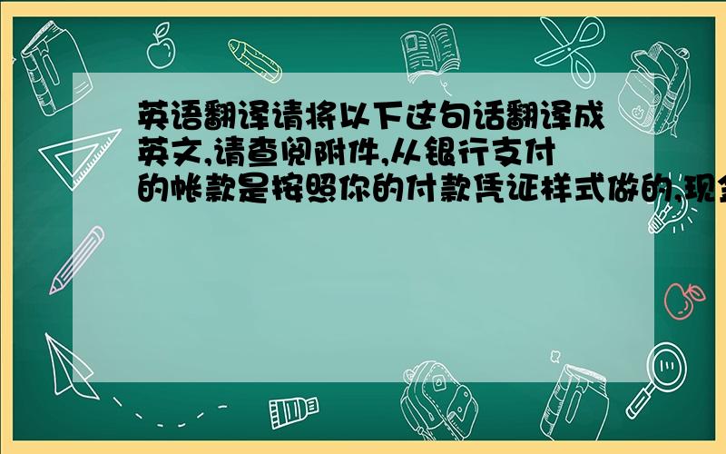 英语翻译请将以下这句话翻译成英文,请查阅附件,从银行支付的帐款是按照你的付款凭证样式做的,现金帐是按照中国的付款凭证样式,有问题请打我电话,我想大家误会我的意思了，我是想说