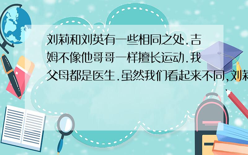 刘莉和刘英有一些相同之处.吉姆不像他哥哥一样擅长运动.我父母都是医生.虽然我们看起来不同,刘莉和刘英有一些相同之处.吉姆不像他哥哥一样擅长运动.我父母都是医生.虽然我们看起来不