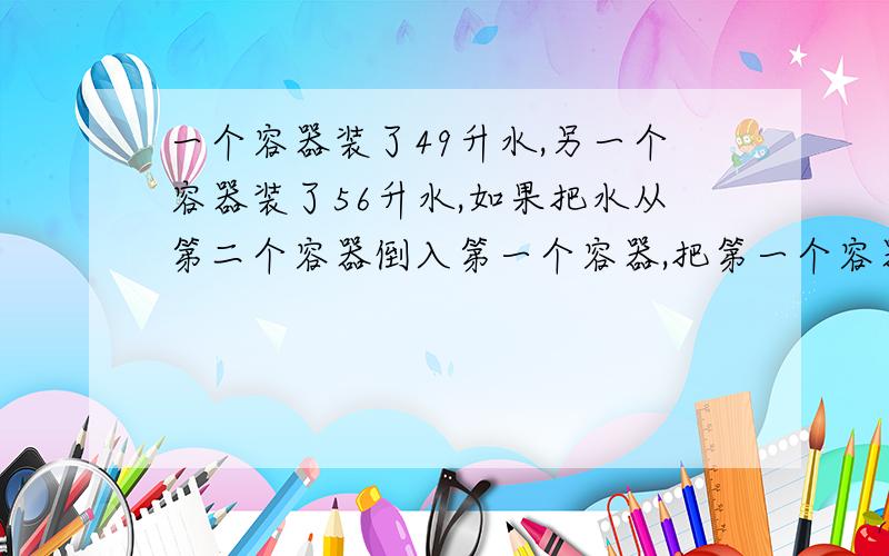 一个容器装了49升水,另一个容器装了56升水,如果把水从第二个容器倒入第一个容器,把第一个容器倒满,那么第二个容器剩下的水相当于这个容器容积的一半