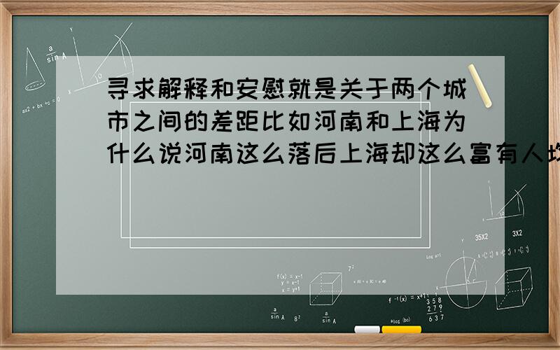 寻求解释和安慰就是关于两个城市之间的差距比如河南和上海为什么说河南这么落后上海却这么富有人均收入高消费水平高连环境也好,居民素质也好都有很大的差距为什么在河南1000块算钱