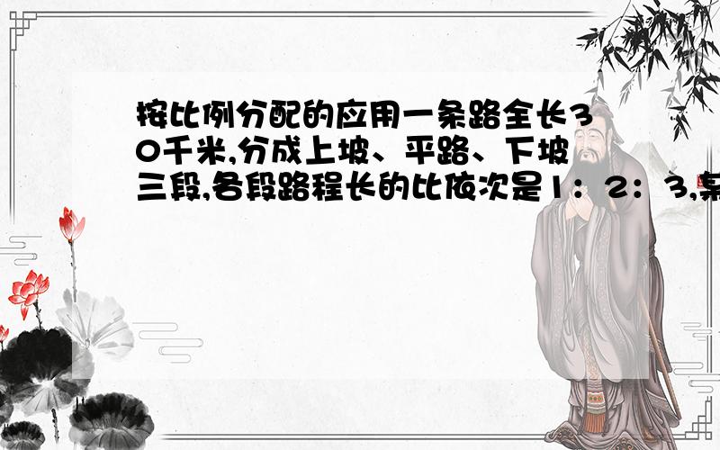 按比例分配的应用一条路全长30千米,分成上坡、平路、下坡三段,各段路程长的比依次是1：2：3,某人走段路程所用时间之比依次是4：5：6,已知他上坡的速度是每小时2.5千米,问此人走完全程用