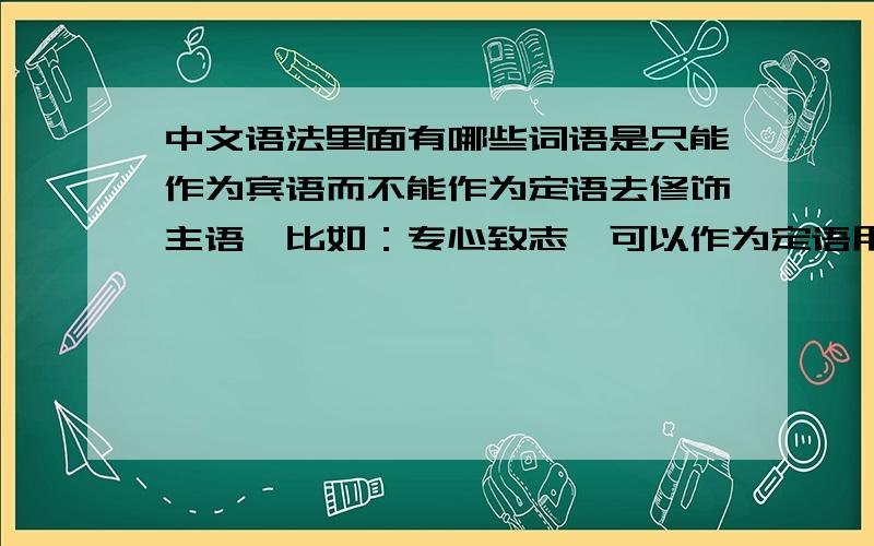 中文语法里面有哪些词语是只能作为宾语而不能作为定语去修饰主语,比如：专心致志,可以作为定语用吗?以前遇到过好几次这样的情况,但是忘了做下笔记,能不能说出原理和举例,尽量完全点.