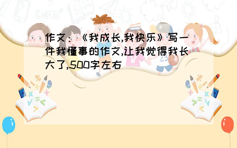 作文：《我成长,我快乐》写一件我懂事的作文,让我觉得我长大了,500字左右