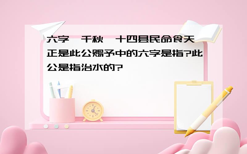 六字炳千秋,十四县民命食天,正是此公赐予中的六字是指?此公是指治水的?