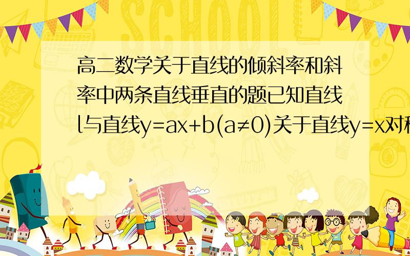 高二数学关于直线的倾斜率和斜率中两条直线垂直的题已知直线l与直线y=ax+b(a≠0)关于直线y=x对称,则直线l的方程为 ( )