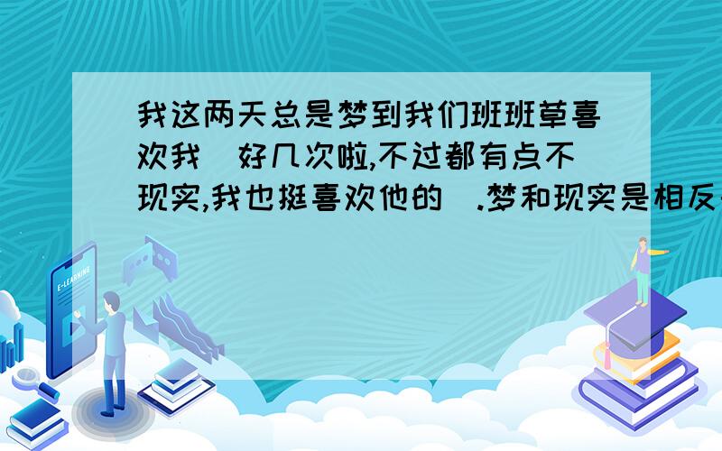 我这两天总是梦到我们班班草喜欢我（好几次啦,不过都有点不现实,我也挺喜欢他的）.梦和现实是相反的吗?给我个答复!3Q