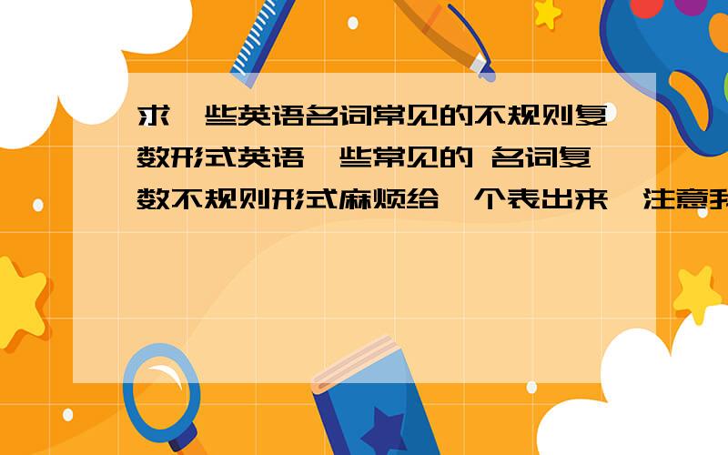 求一些英语名词常见的不规则复数形式英语一些常见的 名词复数不规则形式麻烦给一个表出来,注意我只要一些不规则变化的动词.不要从百科上复制一段语法下来.额 是名词