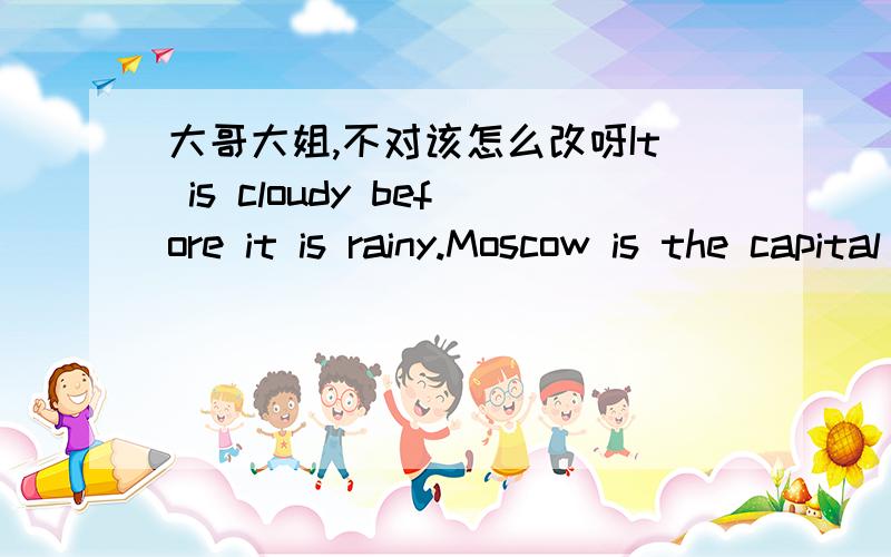 大哥大姐,不对该怎么改呀It is cloudy before it is rainy.Moscow is the capital of Russia.I don't like it is rainy all time.It is a bad weather.I am surpurised in it.you must study hard if you want to get a good job when you gtow up.