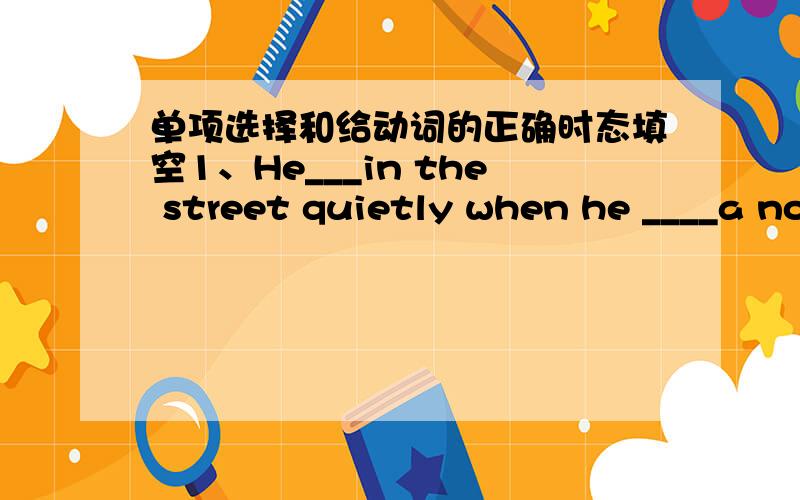 单项选择和给动词的正确时态填空1、He___in the street quietly when he ____a noiseA.was walking ,heard B.walked,heard C.is walking,hears2、Hu Jintao,President of China,____America and four Asian and African countries in April 2006.A.vis