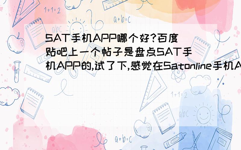 SAT手机APP哪个好?百度贴吧上一个帖子是盘点SAT手机APP的,试了下,感觉在Satonline手机APP做的SAT都是真题~挺好的~还有就是一些国外的APP和背单词的.备考的同学们,你们都是在拿个APP上做真题的呢