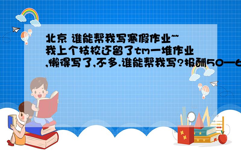 北京 谁能帮我写寒假作业~~我上个技校还留了tm一堆作业,懒得写了,不多.谁能帮我写?报酬50—60.有意者加我：472986931  验证时注明帮忙写作业昂!北京的,最好能离丰台近的.