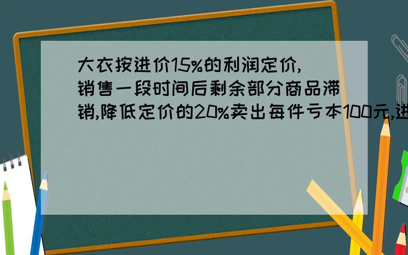 大衣按进价15%的利润定价,销售一段时间后剩余部分商品滞销,降低定价的20%卖出每件亏本100元,进价是多少?