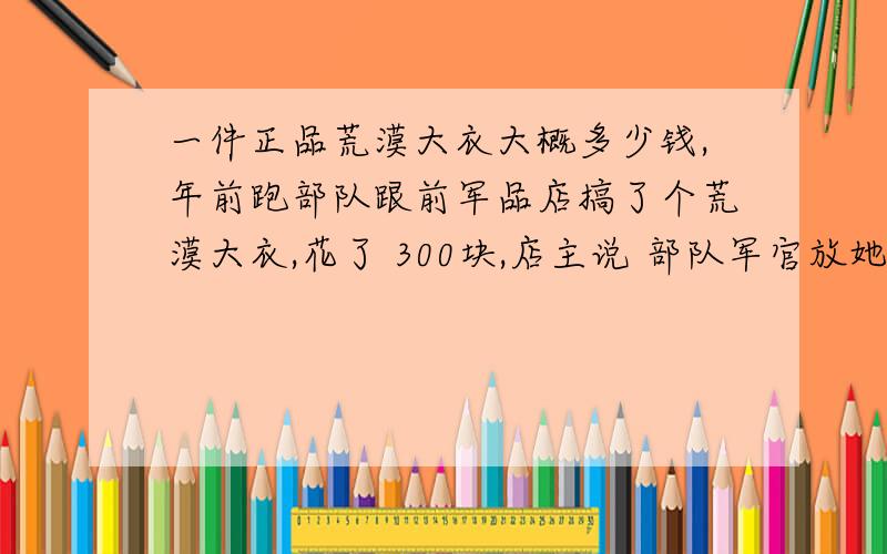 一件正品荒漠大衣大概多少钱,年前跑部队跟前军品店搞了个荒漠大衣,花了 300块,店主说 部队军官放她内代卖的,看着也不错,挺厚实, 像真的, 是 3502产的,但是 和朋友从部队直接邮回来的, 有