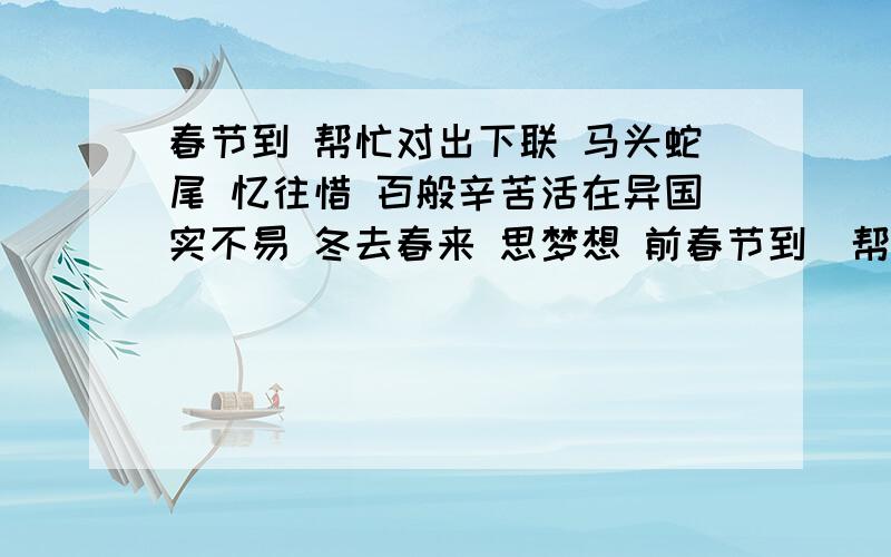 春节到 帮忙对出下联 马头蛇尾 忆往惜 百般辛苦活在异国实不易 冬去春来 思梦想 前春节到  帮忙对出下联  马头蛇尾  忆往惜  百般辛苦活在异国实不易  冬去春来  思梦想  前途渺茫何时他