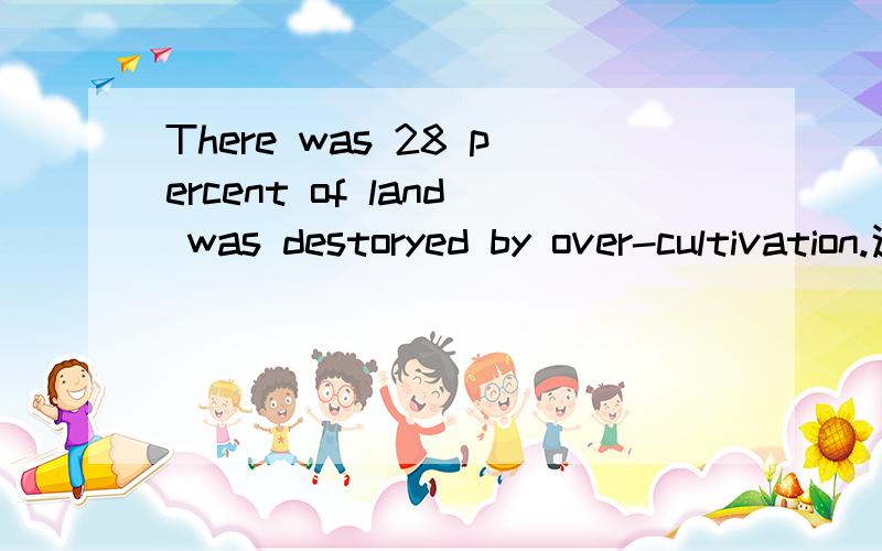 There was 28 percent of land was destoryed by over-cultivation.这句句子语法正确么?要是不正确,