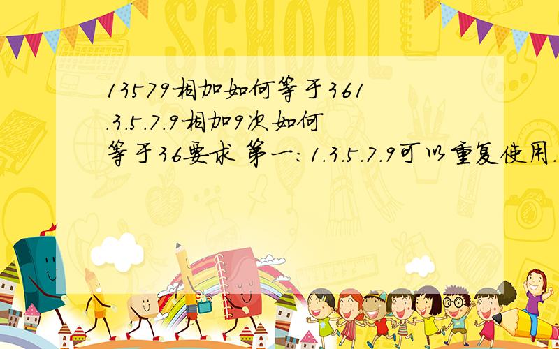 13579相加如何等于361.3.5.7.9相加9次如何等于36要求 第一:1.3.5.7.9可以重复使用.第二:只可以相加.不可以用其他第三:要相加9次- -你1+1不就等于2了麼?怎麽说呢.就是要用9个数字加8次也就是说只能