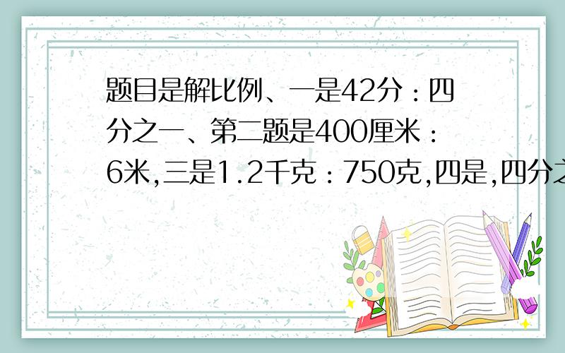 题目是解比例、一是42分：四分之一、第二题是400厘米：6米,三是1.2千克：750克,四是,四分之一米：60厘现在就要、过了30分钟就没用了:(比号）