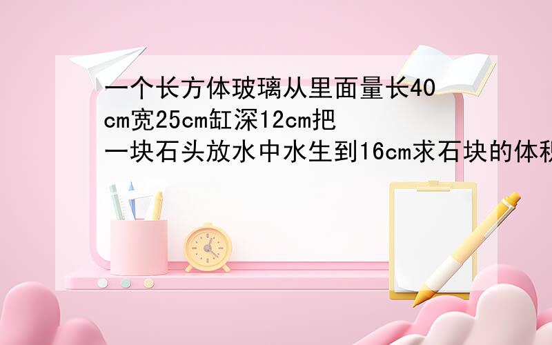 一个长方体玻璃从里面量长40cm宽25cm缸深12cm把一块石头放水中水生到16cm求石块的体积