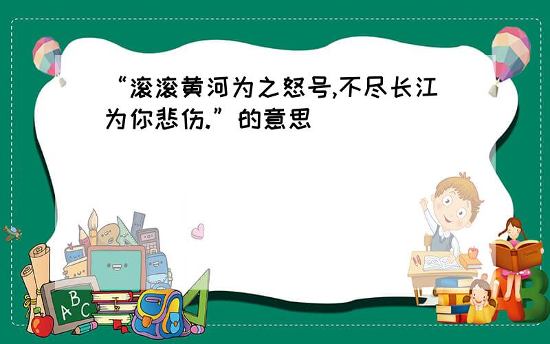 “滚滚黄河为之怒号,不尽长江为你悲伤.”的意思