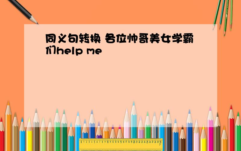 同义句转换 各位帅哥美女学霸们help me