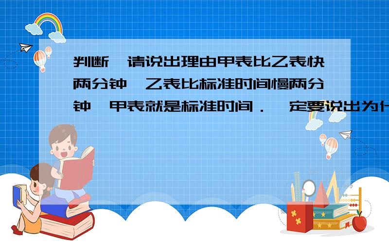 判断,请说出理由甲表比乙表快两分钟,乙表比标准时间慢两分钟,甲表就是标准时间．一定要说出为什么哦!我认为是正确的,可书上的答案写的是错