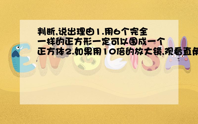 判断,说出理由1.用6个完全一样的正方形一定可以围成一个正方体2.如果用10倍的放大镜,观看直角三角板上的直角,看到的仍是直角3.如果A/B=6,那么A和B同时乘一个不为零的数,商有可能变化.4.六