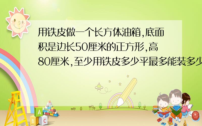 用铁皮做一个长方体油箱,底面积是边长50厘米的正方形,高80厘米,至少用铁皮多少平最多能装多少升汽油？