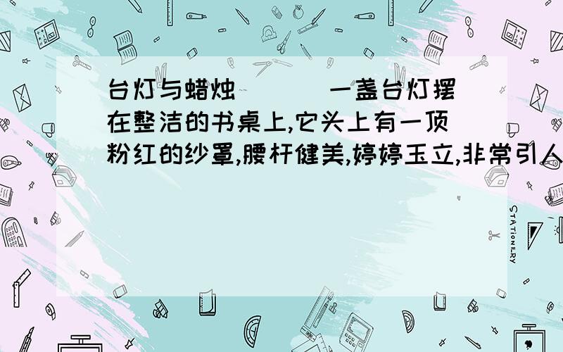 台灯与蜡烛 　　　一盏台灯摆在整洁的书桌上,它头上有一顶粉红的纱罩,腰杆健美,婷婷玉立,非常引人注目.每当夜幕降临的时候,它便发出银白色的光辉,照亮了它自己,也照亮了整个房间.台灯