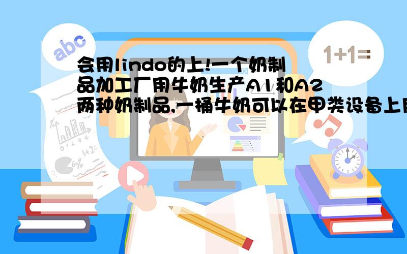 会用lindo的上!一个奶制品加工厂用牛奶生产A1和A2两种奶制品,一桶牛奶可以在甲类设备上用12个小时加工成3公斤A1,或者在乙类设备上加工成4公斤的A2,生产的A1A2都能销售,且每公斤A1获利24元,每