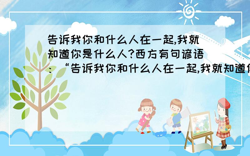 告诉我你和什么人在一起,我就知道你是什么人?西方有句谚语：“告诉我你和什么人在一起,我就知道你是什么人``这句话对吗?