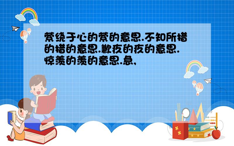 萦绕于心的萦的意思.不知所措的措的意思.歉疚的疚的意思.惊羡的羡的意思.急,