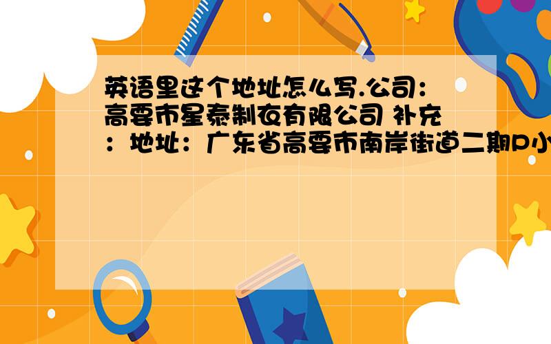 英语里这个地址怎么写.公司：高要市星泰制衣有限公司 补充：地址：广东省高要市南岸街道二期P小区清湾东街（谢庆才第二卡）