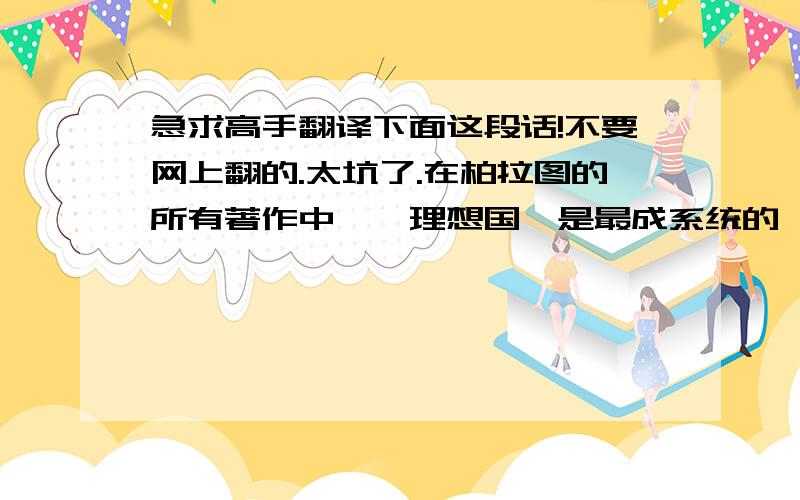 急求高手翻译下面这段话!不要网上翻的.太坑了.在柏拉图的所有著作中,《理想国》是最成系统的一部.在这部对话中,柏拉图借苏格拉底之口详细地讨论了人性、政治、哲学的一系列重大问题,