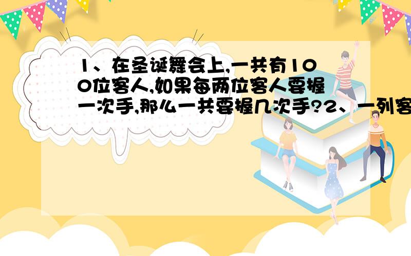 1、在圣诞舞会上,一共有100位客人,如果每两位客人要握一次手,那么一共要握几次手?2、一列客车在苏州、南京之间往返行驶,中间停靠常州、镇江,每两地之间距离都不相同,铁路局要设定几种