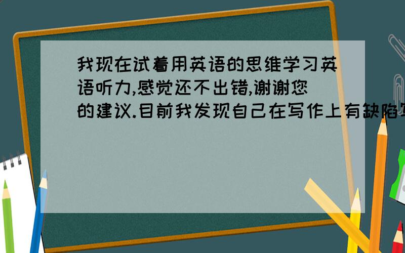 我现在试着用英语的思维学习英语听力,感觉还不出错,谢谢您的建议.目前我发现自己在写作上有缺陷写作文的时候老是感觉没有话讲,就是写的也是处于初高中那个阶段水平,文章我也背了不