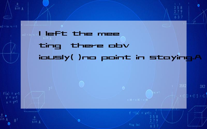 I left the meeting,there obviously( )no point in staying.A were B to be C being D having应该选择哪一个,为什么?就是B和C混不清