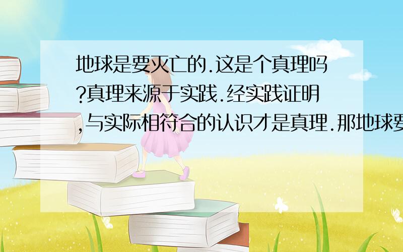 地球是要灭亡的.这是个真理吗?真理来源于实践.经实践证明,与实际相符合的认识才是真理.那地球要灭亡的这是真理吗?如果说是,没经实践证明,没有实际情况啊?如果说不是,那它是什么,是错