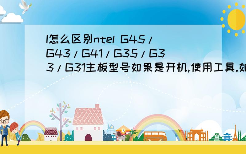 I怎么区别ntel G45/G43/G41/G35/G33/G31主板型号如果是开机,使用工具.如果是关机,就看主板上面的字.