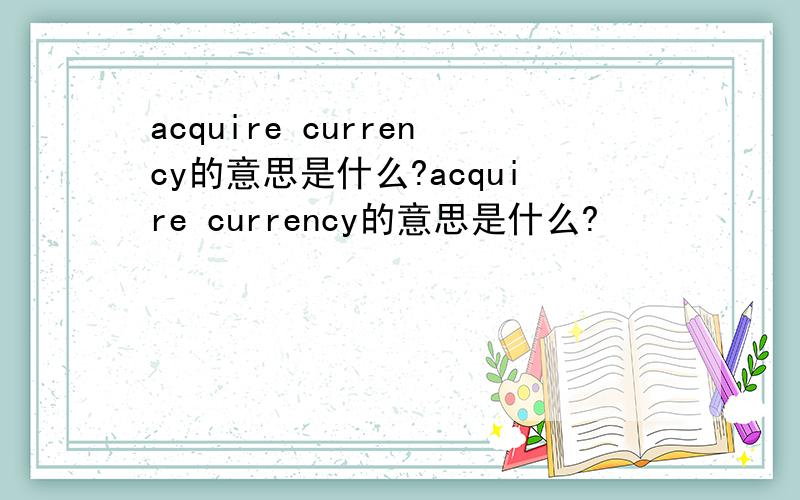 acquire currency的意思是什么?acquire currency的意思是什么?