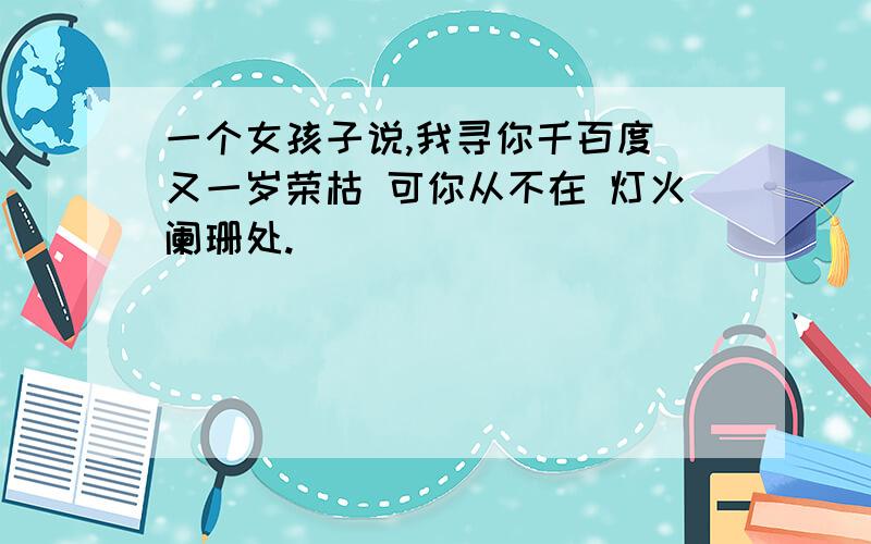 一个女孩子说,我寻你千百度 又一岁荣枯 可你从不在 灯火阑珊处.