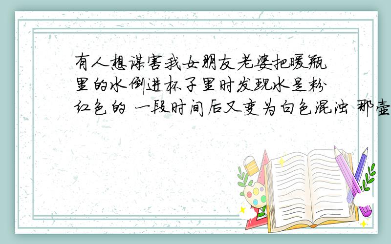 有人想谋害我女朋友老婆把暖瓶里的水倒进杯子里时发现水是粉红色的 一段时间后又变为白色混浊 那壶水之前没问题 我们是大一在校生 而且不会是水垢 老婆把暖瓶放在女生宿舍的大厅里