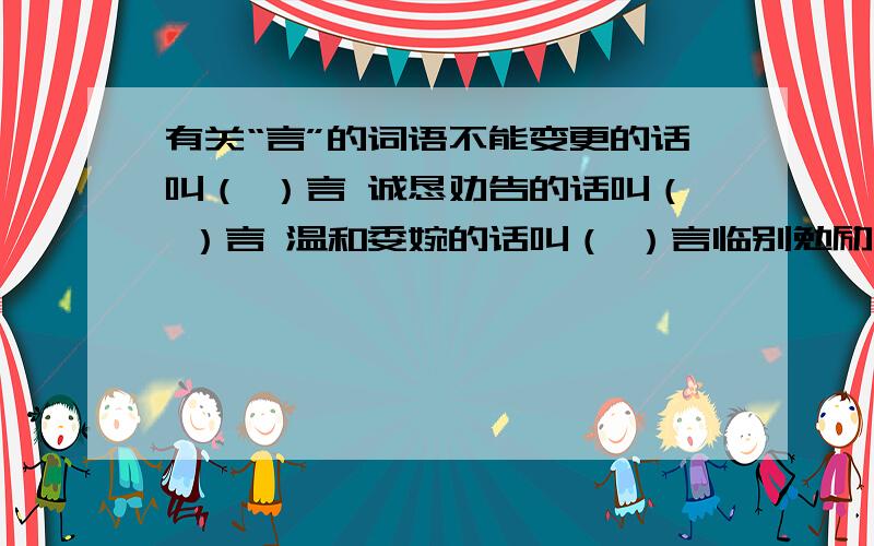 有关“言”的词语不能变更的话叫（ ）言 诚恳劝告的话叫（ ）言 温和委婉的话叫（ ）言临别勉励的话叫（ ）言写在书前的话叫（ ）言