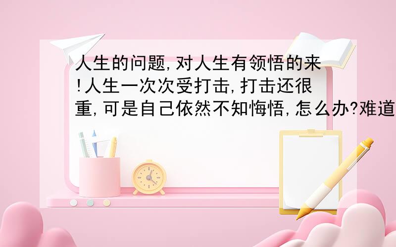 人生的问题,对人生有领悟的来!人生一次次受打击,打击还很重,可是自己依然不知悔悟,怎么办?难道还要经受更严重的打击?到底怎么活?在这个鸟社会,心中犹疑不定.喜欢的工作连生活都过不了