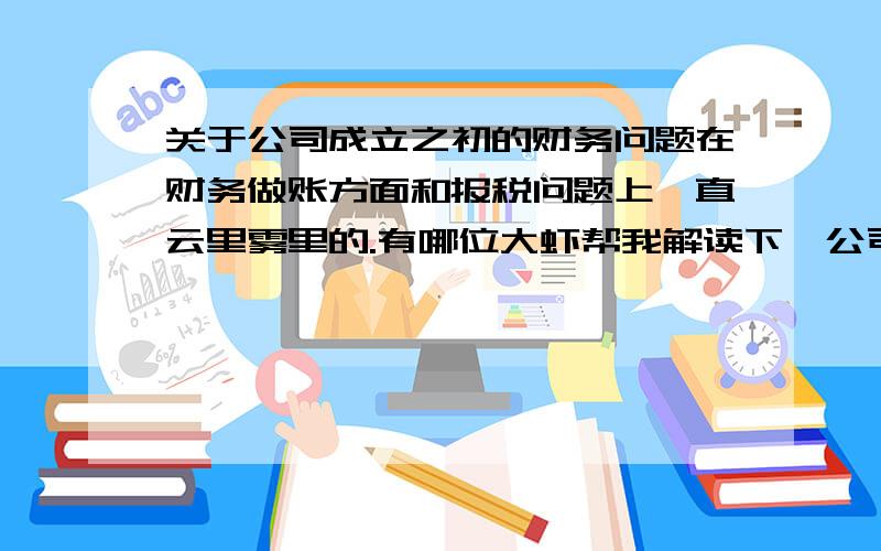 关于公司成立之初的财务问题在财务做账方面和报税问题上一直云里雾里的.有哪位大虾帮我解读下,公司成立之初在财务这一方面要逐步完成的内容.