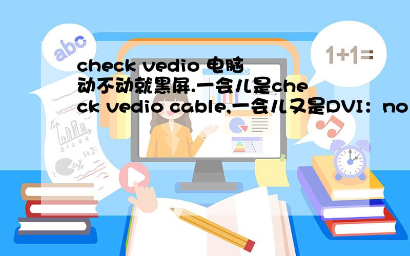 check vedio 电脑动不动就黑屏.一会儿是check vedio cable,一会儿又是DVI：no singal的字样,请问该怎么办?