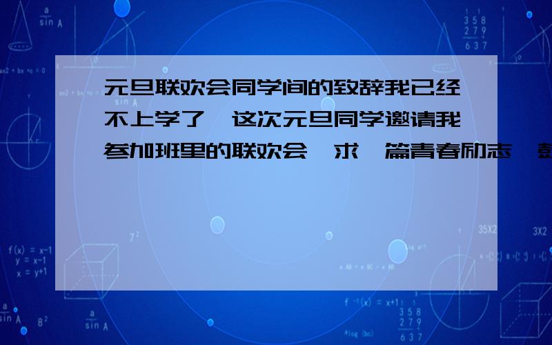 元旦联欢会同学间的致辞我已经不上学了,这次元旦同学邀请我参加班里的联欢会,求一篇青春励志,鼓舞大家好好学习,并且还要夹带自身不上学的感受.600字左右