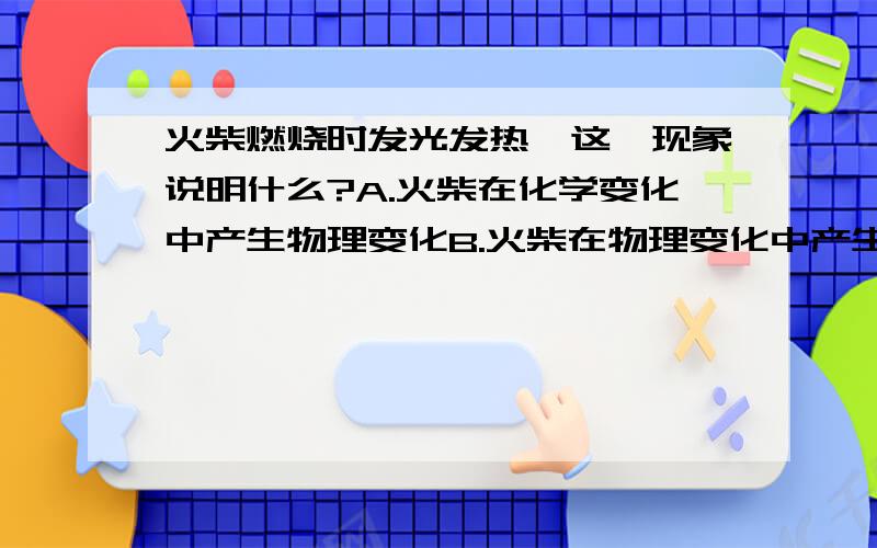 火柴燃烧时发光发热,这一现象说明什么?A.火柴在化学变化中产生物理变化B.火柴在物理变化中产生化学变化C.火柴在化学性质中产生物理性质D.火柴在物化性质中产生学理性质