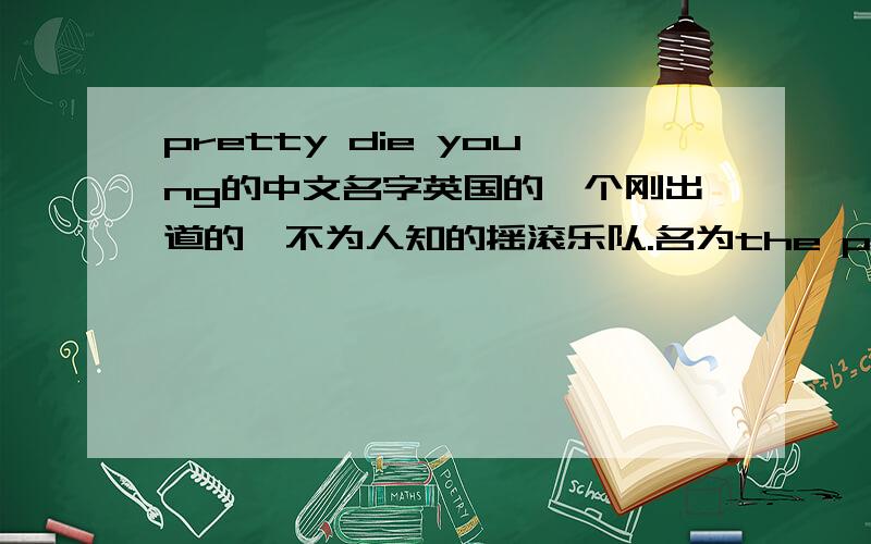 pretty die young的中文名字英国的一个刚出道的,不为人知的摇滚乐队.名为the pretty die young.我想了好久都没有想出来一个中文名.我是新手,所以悬赏较少,谅解.这个可是乐队的名字啊！