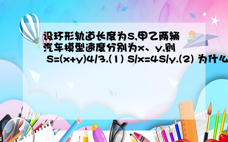 设环形轨道长度为S,甲乙两辆汽车模型速度分别为x、y,则 S=(x+y)4/3.(1) S/x=4S/y.(2) 为什么S/x（甲的速度）会等于4S/y.